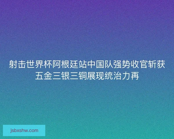 射击世界杯阿根廷站中国队强势收官斩获五金三银三铜展现统治力再 射击世界杯阿根廷站中国队强势收官斩获五金三银三铜展现统治力再