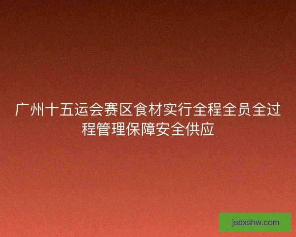 广州十五运会赛区食材实行全程全员全过程管理保障安全供应 广州十五运会赛区食材实行全程全员全过程管理保障安全供应