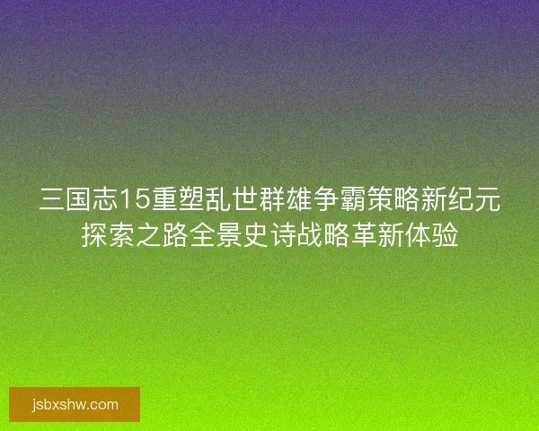 三国志15重塑乱世群雄争霸策略新纪元探索之路全景史诗战略革新体验