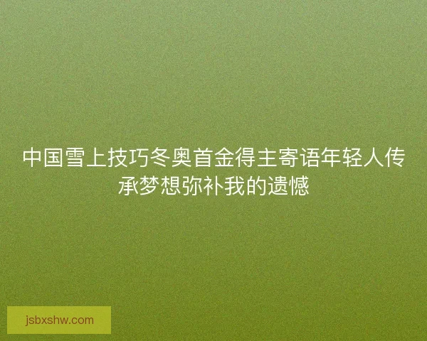中国雪上技巧冬奥首金得主寄语年轻人传承梦想弥补我的遗憾