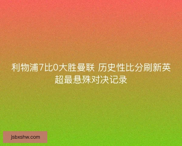 利物浦7比0大胜曼联 历史性比分刷新英超最悬殊对决记录