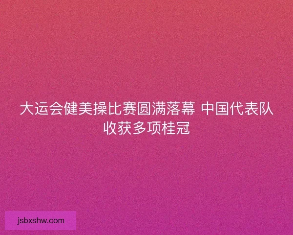 大运会健美操比赛圆满落幕 中国代表队收获多项桂冠