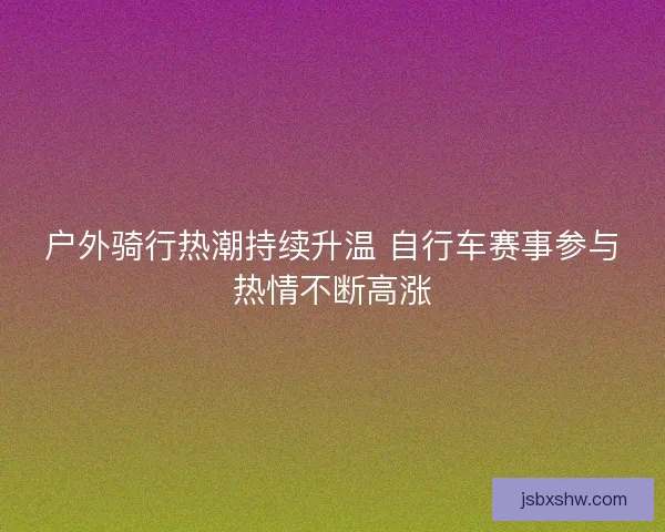 户外骑行热潮持续升温 自行车赛事参与热情不断高涨