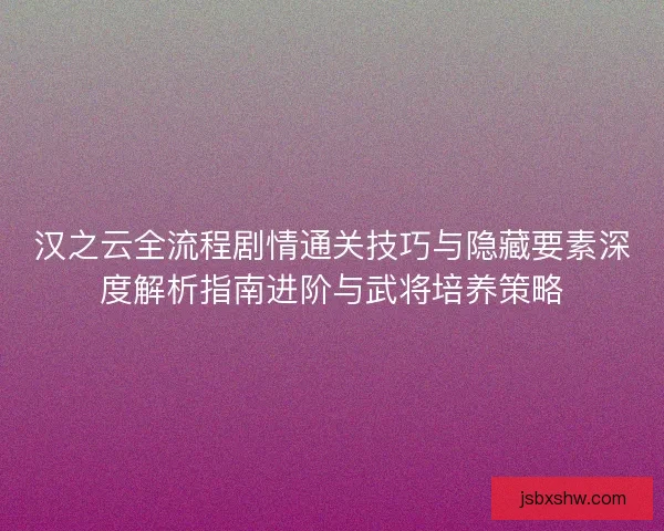 汉之云全流程剧情通关技巧与隐藏要素深度解析指南进阶与武将培养策略