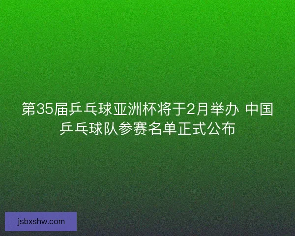 第35届乒乓球亚洲杯将于2月举办 中国乒乓球队参赛名单正式公布
