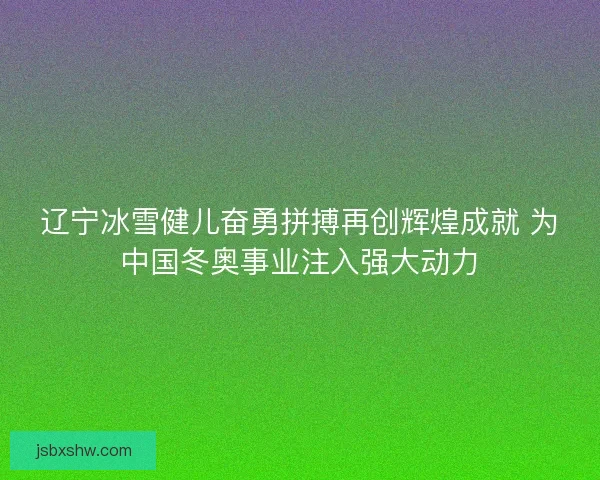 辽宁冰雪健儿奋勇拼搏再创辉煌成就 为中国冬奥事业注入强大动力